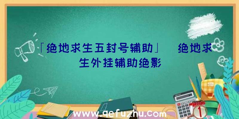 「绝地求生五封号辅助」|绝地求生外挂辅助绝影